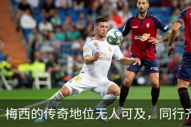 梅西的传奇地位无人可及，同行齐声赞誉不绝